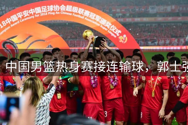 中国男篮热身赛接连输球，郭士强说：球员连续比赛太疲劳！