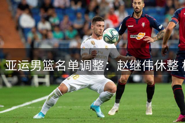 亚运男篮名单调整：赵继伟休整 杨瀚森备战NBA