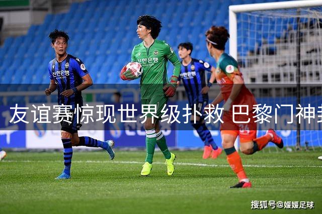 友谊赛惊现世界级扑救 巴黎门神封堵姆伯莫致命任意球