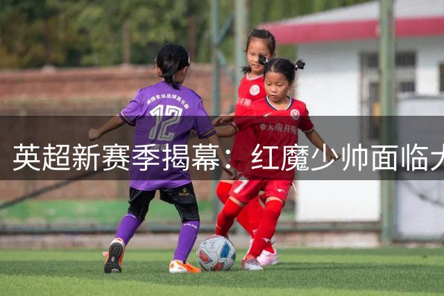 英超新赛季揭幕：红魔少帅面临大考，森林换帅风波能否平息？